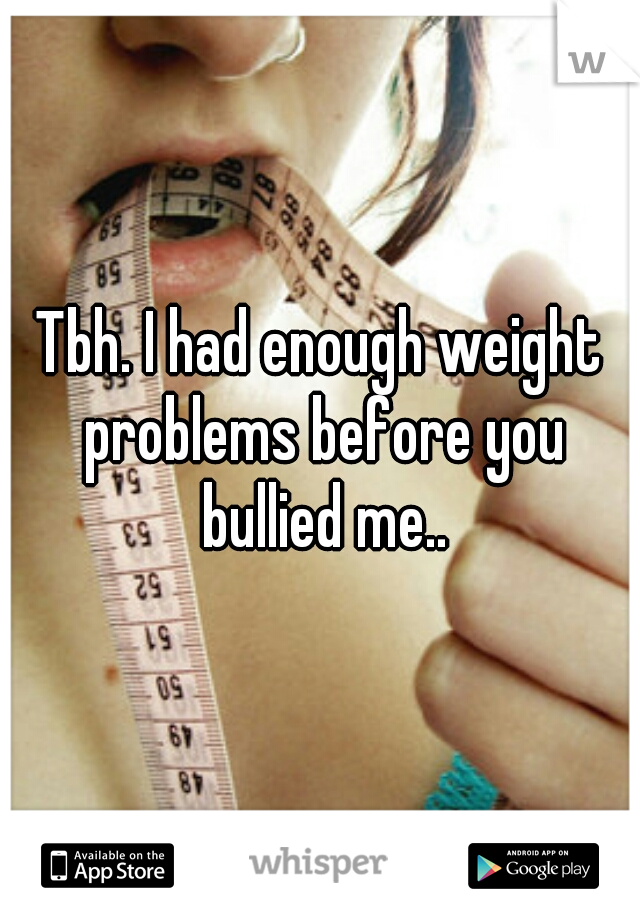 Tbh. I had enough weight problems before you bullied me..