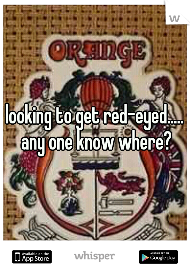 looking to get red-eyed..... any one know where?