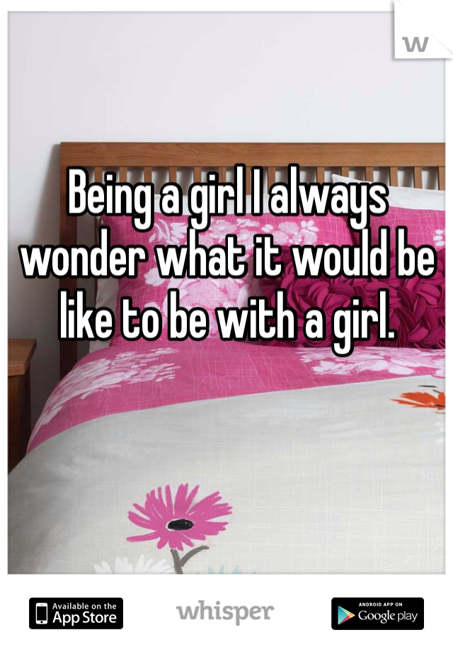 Being a girl I always wonder what it would be like to be with a girl. 