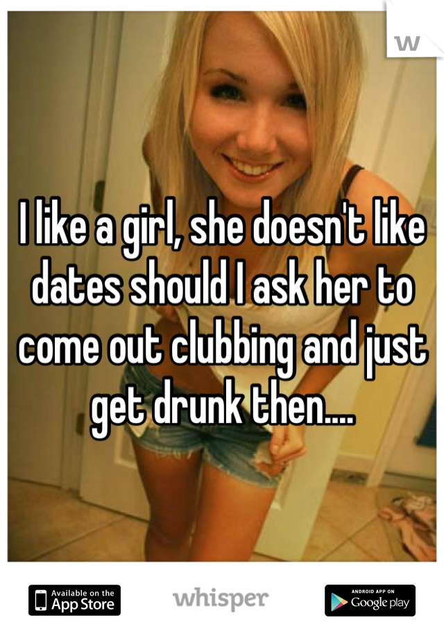 I like a girl, she doesn't like dates should I ask her to come out clubbing and just get drunk then....