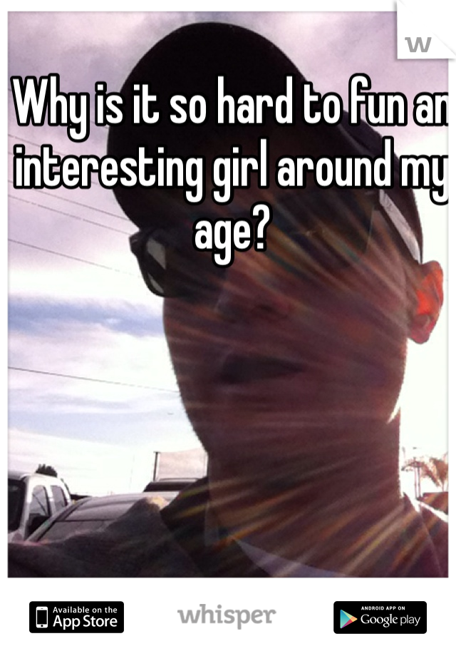 Why is it so hard to fun an interesting girl around my age? 
