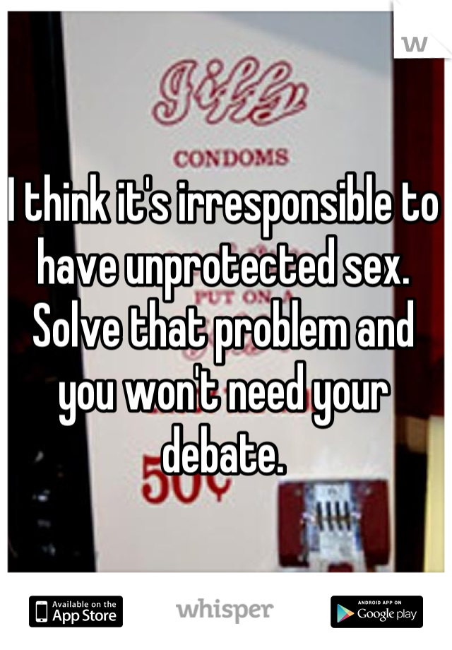 I think it's irresponsible to have unprotected sex. Solve that problem and you won't need your debate.