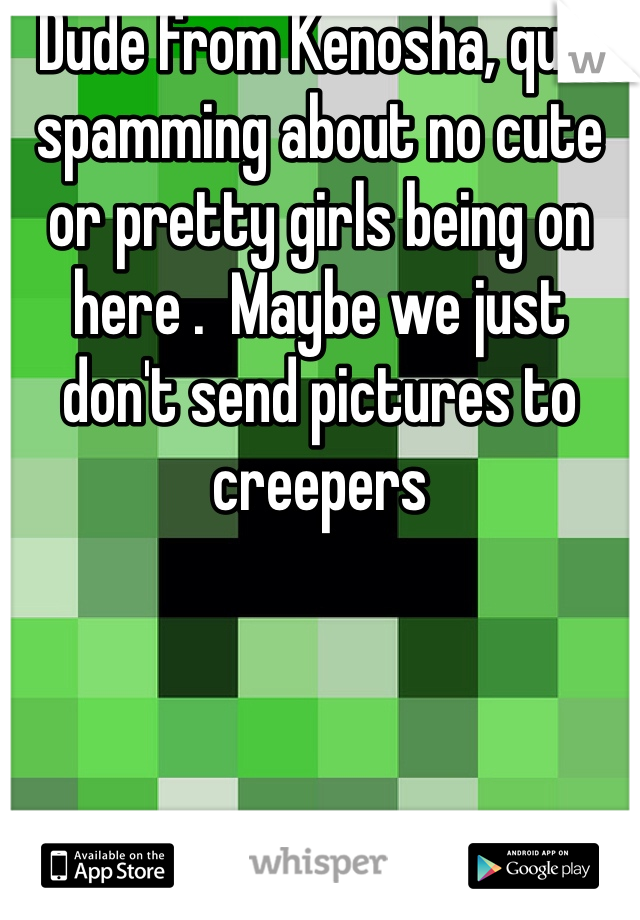 Dude from Kenosha, quit spamming about no cute or pretty girls being on here .  Maybe we just don't send pictures to creepers