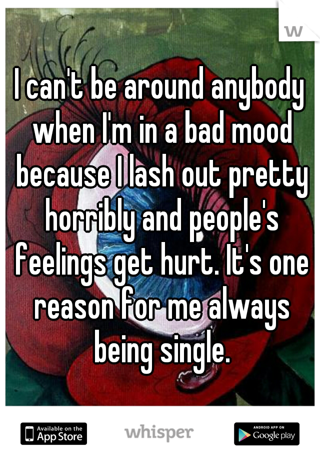I can't be around anybody when I'm in a bad mood because I lash out pretty horribly and people's feelings get hurt. It's one reason for me always being single.