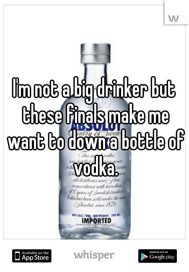 I'm not a big drinker but these finals make me want to down a bottle of vodka.