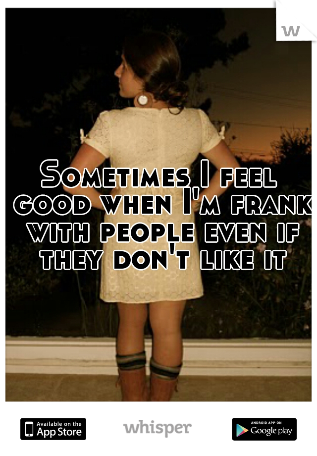 Sometimes I feel good when I'm frank with people even if they don't like it