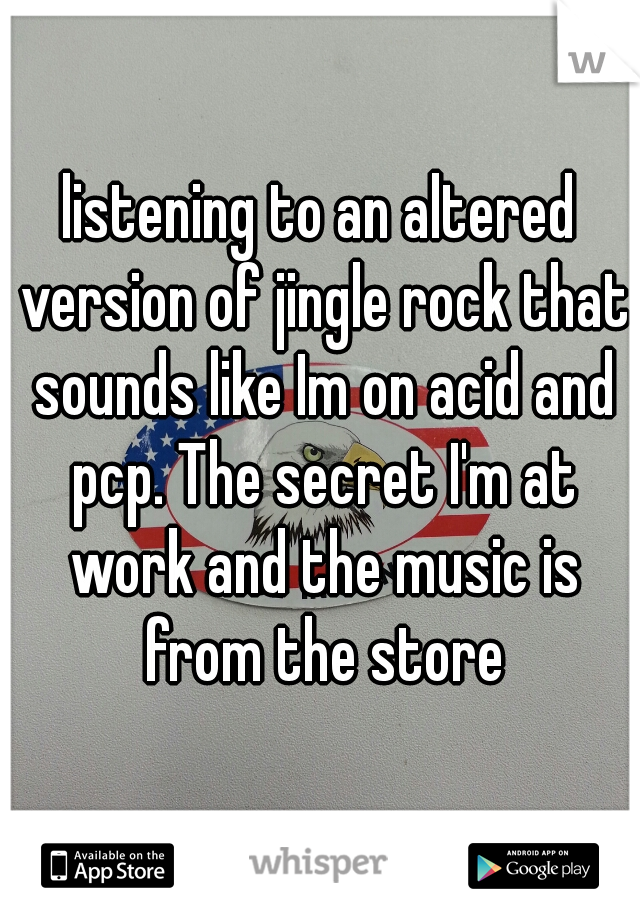 listening to an altered version of jingle rock that sounds like Im on acid and pcp. The secret I'm at work and the music is from the store