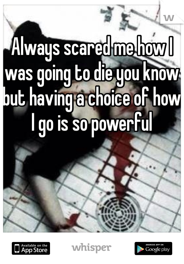 Always scared me how I was going to die you know but having a choice of how I go is so powerful