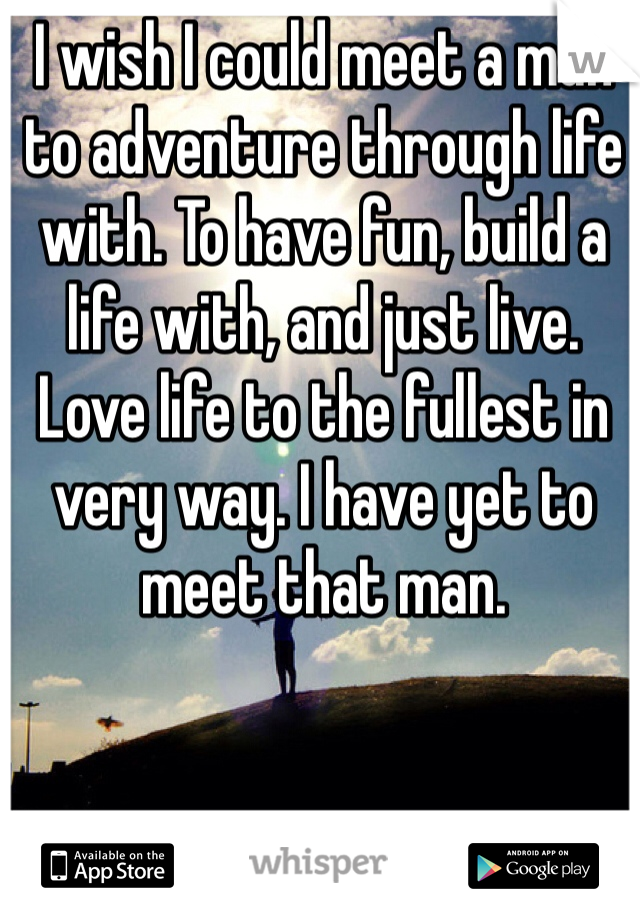 I wish I could meet a man to adventure through life with. To have fun, build a life with, and just live. Love life to the fullest in very way. I have yet to meet that man. 