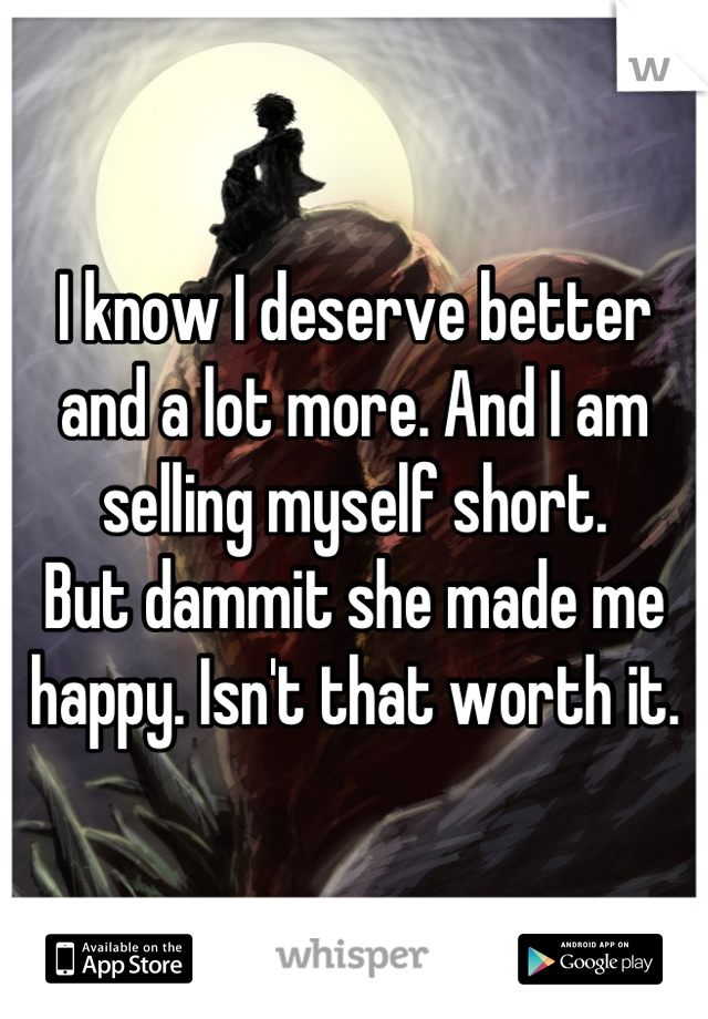 I know I deserve better and a lot more. And I am selling myself short. 
But dammit she made me happy. Isn't that worth it.