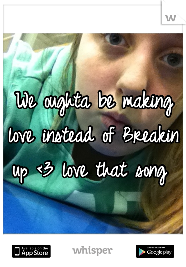We oughta be making love instead of Breakin up <3 love that song 