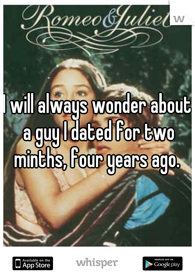 I will always wonder about a guy I dated for two minths, four years ago. 