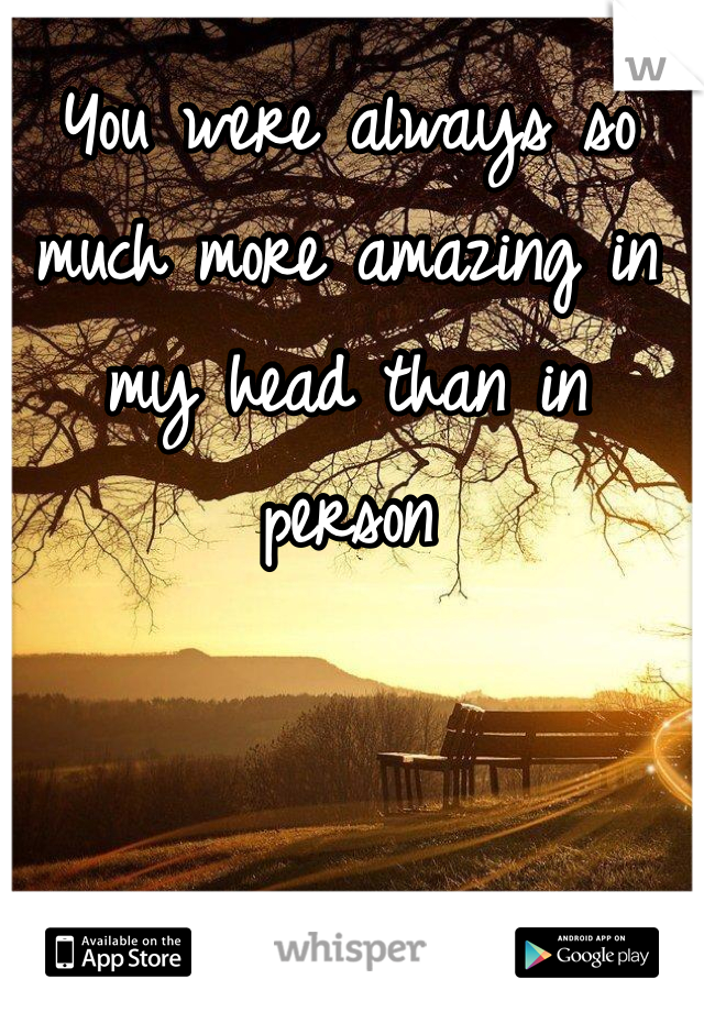 You were always so much more amazing in my head than in person 
