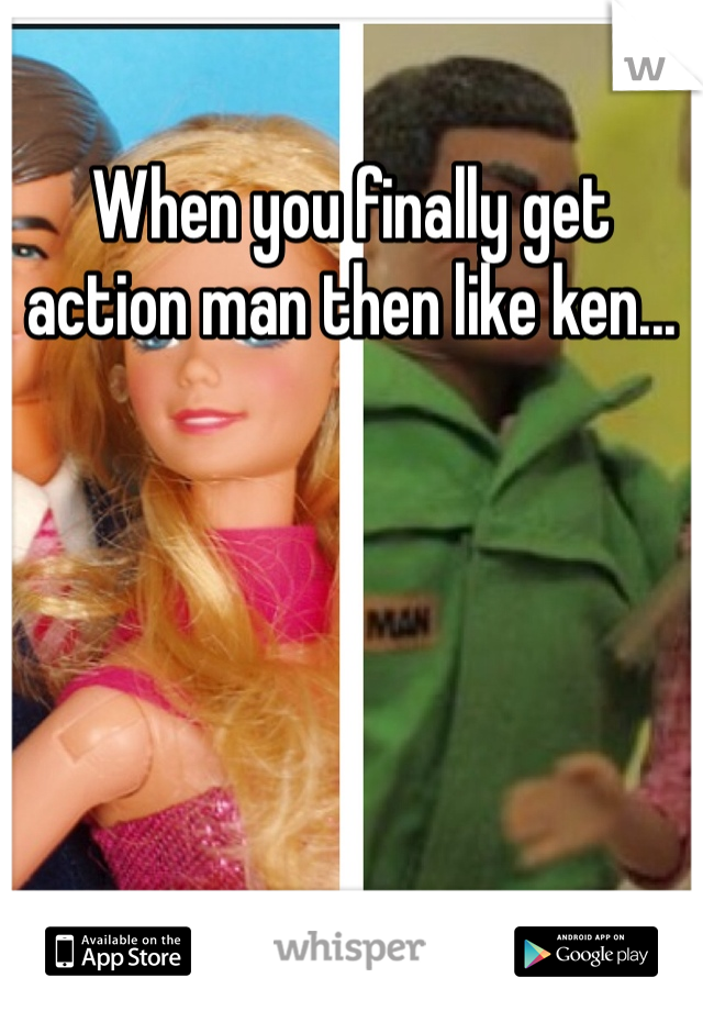 When you finally get action man then like ken...