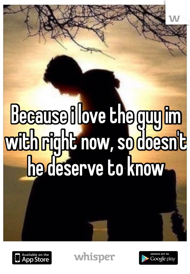 Because i love the guy im with right now, so doesn't he deserve to know 