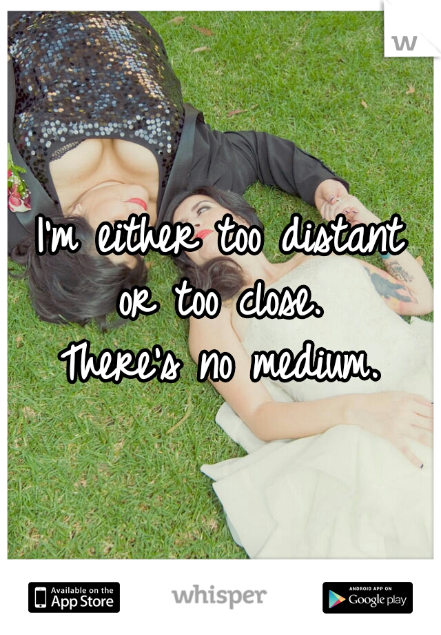 I'm either too distant 
or too close. 
There's no medium. 