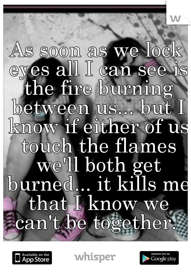 As soon as we lock eyes all I can see is the fire burning between us... but I know if either of us touch the flames we'll both get burned... it kills me that I know we can't be together. 
