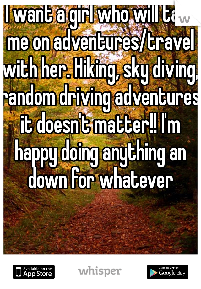 I want a girl who will take me on adventures/travel with her. Hiking, sky diving, random driving adventures it doesn't matter!! I'm happy doing anything an down for whatever