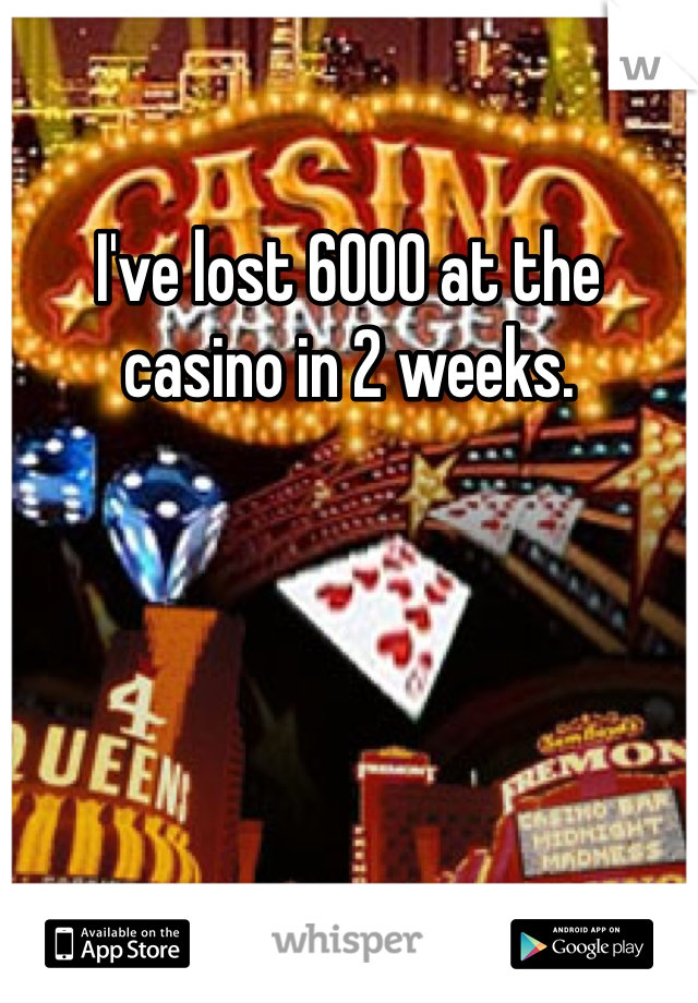 I've lost 6000 at the casino in 2 weeks. 