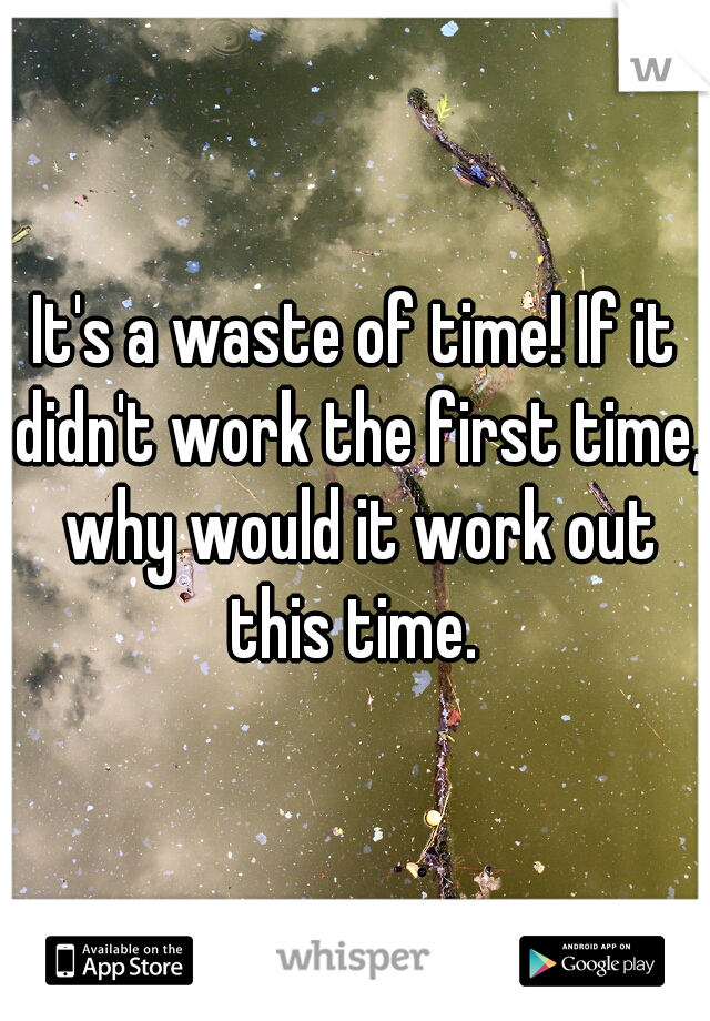 It's a waste of time! If it didn't work the first time, why would it work out this time. 