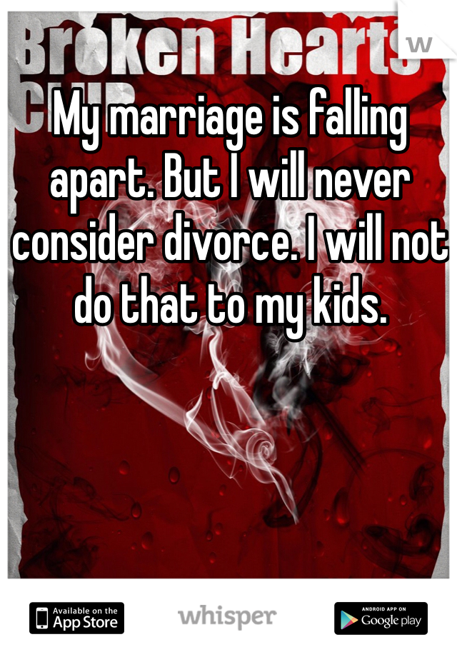 My marriage is falling apart. But I will never consider divorce. I will not do that to my kids. 
