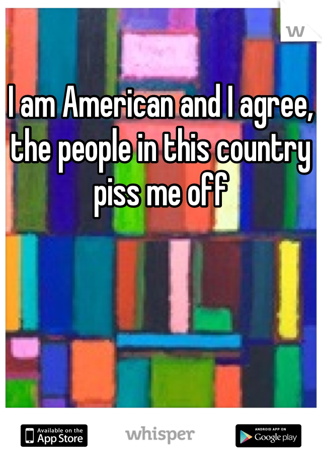 I am American and I agree, the people in this country piss me off
