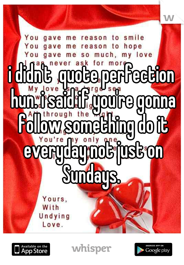 i didn't  quote perfection hun. i said if you're gonna follow something do it everyday not just on Sundays. 