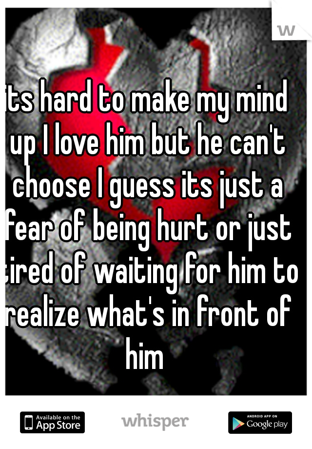 its hard to make my mind up I love him but he can't choose I guess its just a fear of being hurt or just tired of waiting for him to realize what's in front of him 
