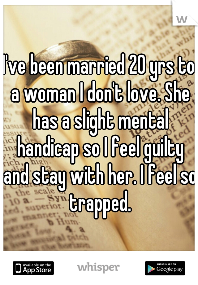 I've been married 20 yrs to a woman I don't love. She has a slight mental handicap so I feel guilty and stay with her. I feel so trapped.