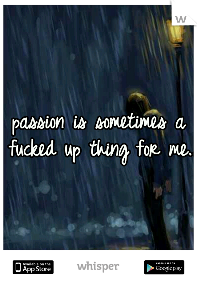 passion is sometimes a fucked up thing for me..