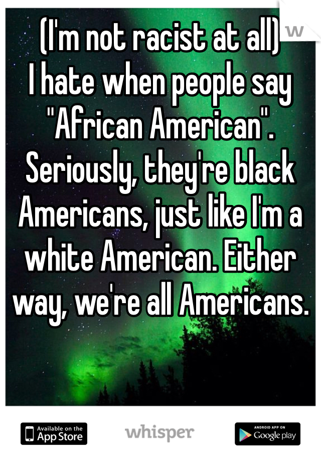(I'm not racist at all)
I hate when people say "African American". Seriously, they're black Americans, just like I'm a white American. Either way, we're all Americans. 