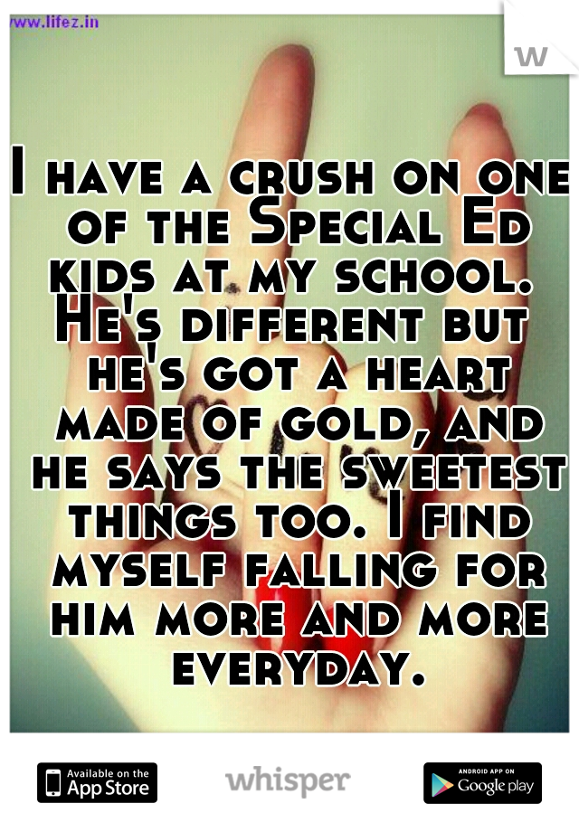 I have a crush on one of the Special Ed kids at my school. 
He's different but he's got a heart made of gold, and he says the sweetest things too. I find myself falling for him more and more everyday.