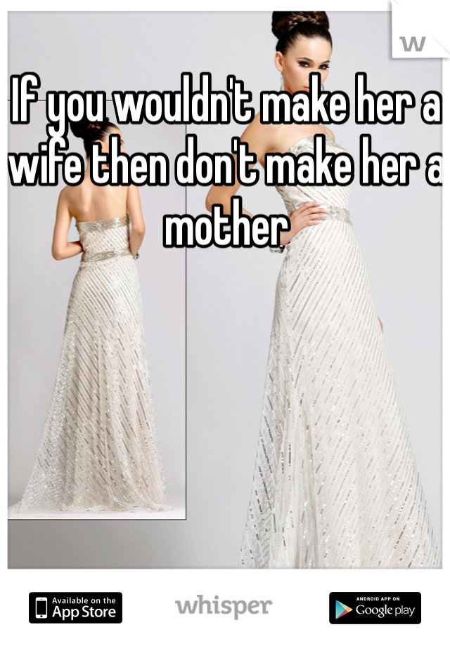 If you wouldn't make her a wife then don't make her a mother