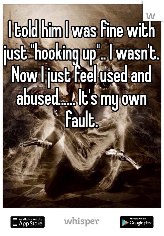 I told him I was fine with just "hooking up".. I wasn't. Now I just feel used and abused...... It's my own fault.