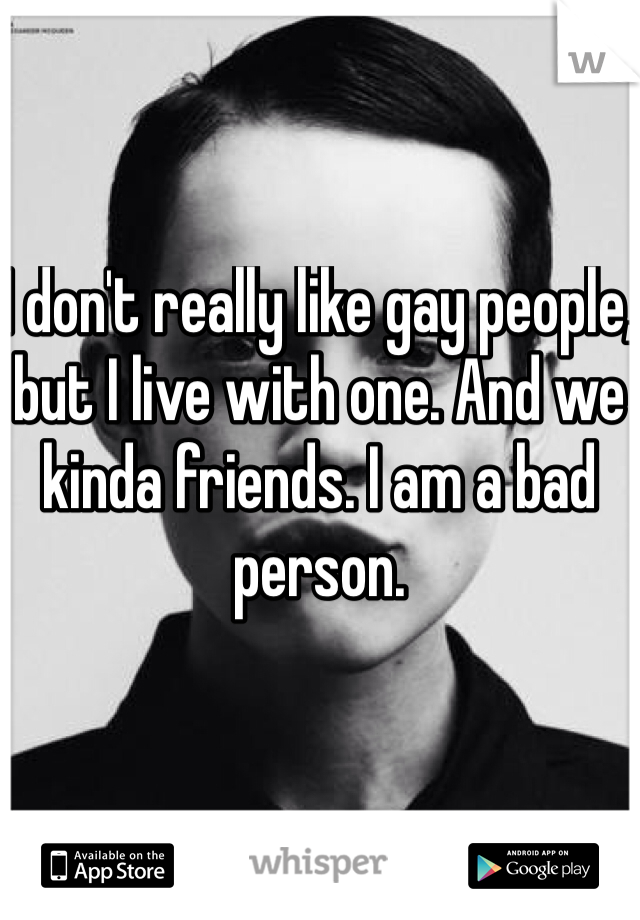 I don't really like gay people, but I live with one. And we kinda friends. I am a bad person.
