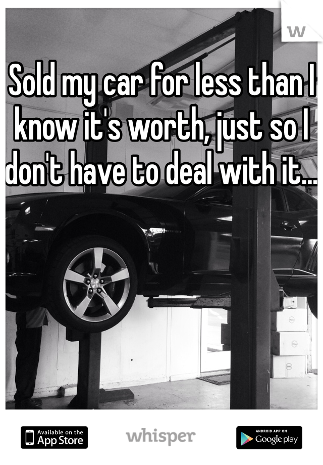 Sold my car for less than I know it's worth, just so I don't have to deal with it...