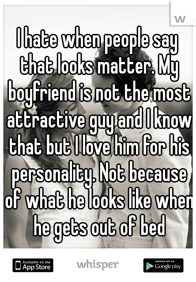 I hate when people say that looks matter. My boyfriend is not the most attractive guy and I know that but I love him for his personality. Not because of what he looks like when he gets out of bed