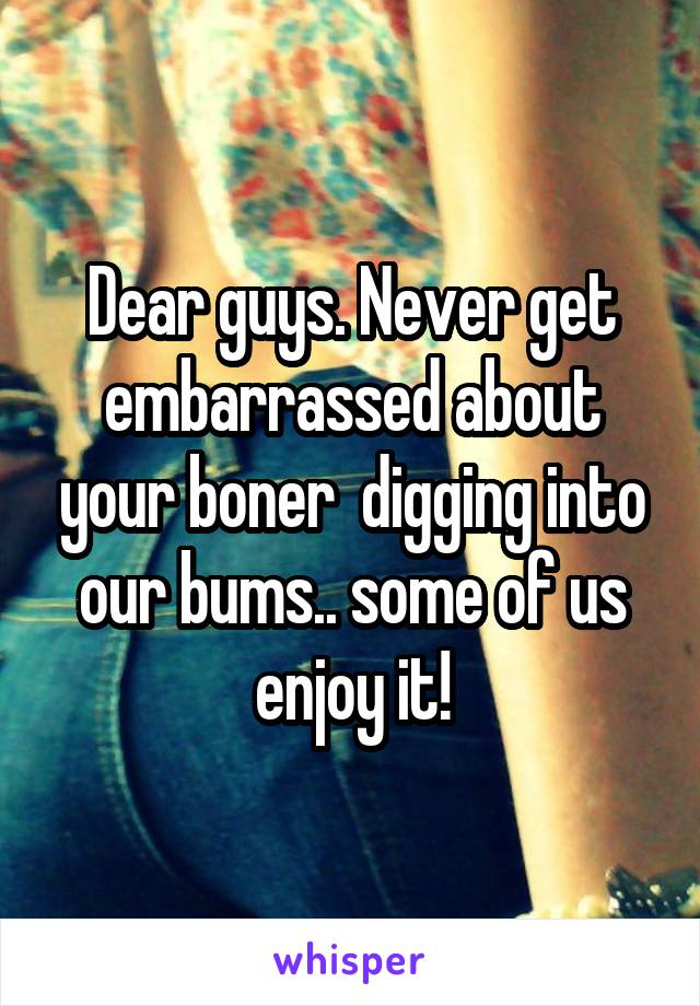 Dear guys. Never get embarrassed about your boner  digging into our bums.. some of us enjoy it!