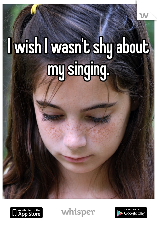I wish I wasn't shy about my singing.