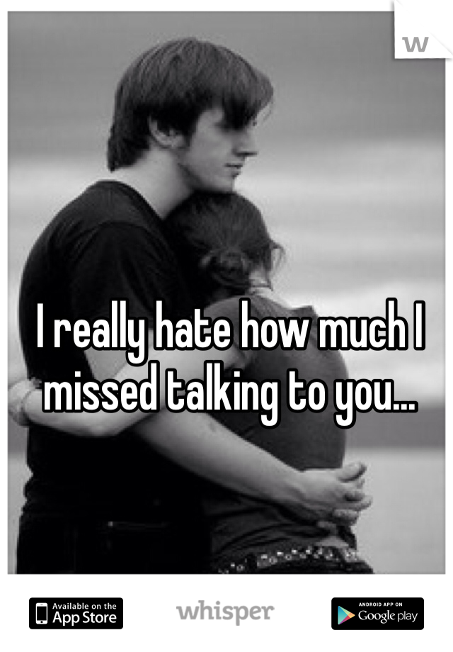 I really hate how much I missed talking to you...