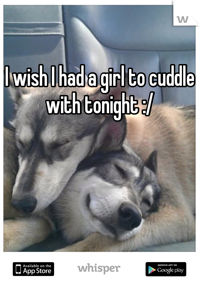 I wish I had a girl to cuddle with tonight :/