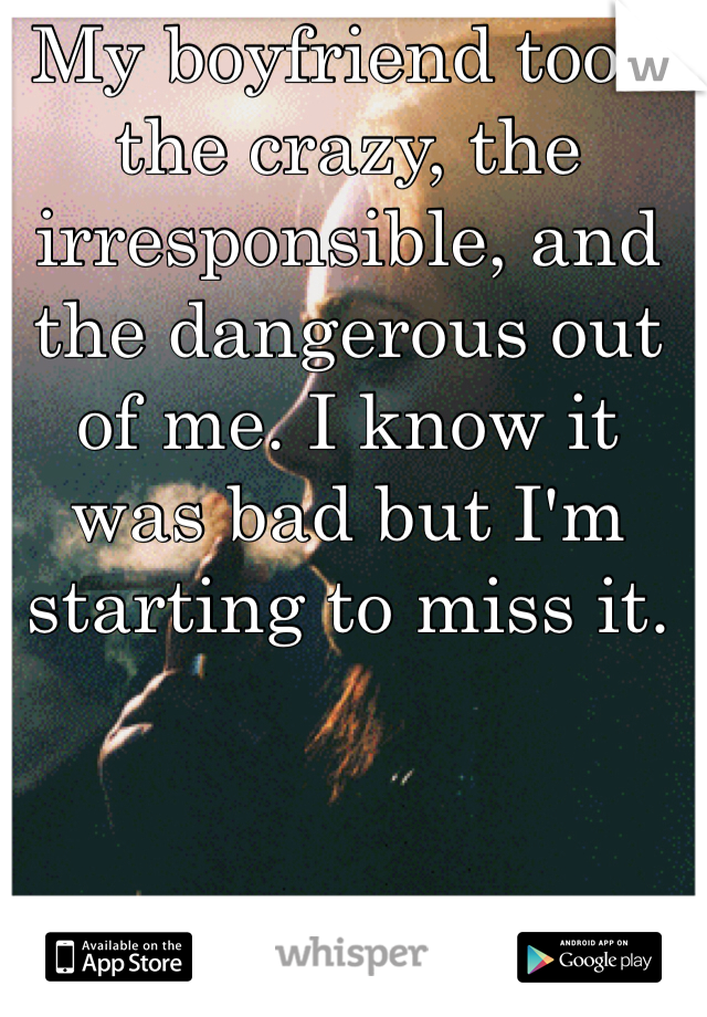 My boyfriend took the crazy, the irresponsible, and the dangerous out of me. I know it was bad but I'm starting to miss it. 