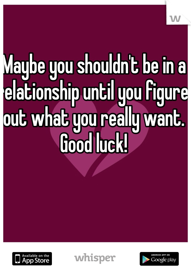 Maybe you shouldn't be in a relationship until you figure out what you really want. Good luck!