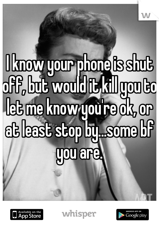 I know your phone is shut off, but would it kill you to let me know you're ok, or at least stop by...some bf you are.