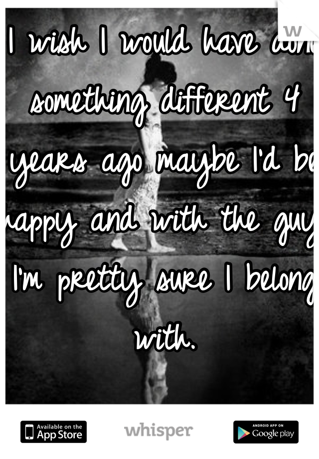 I wish I would have done something different 4 years ago maybe I'd be happy and with the guy I'm pretty sure I belong with.