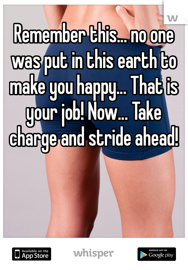 Remember this... no one was put in this earth to make you happy... That is your job! Now... Take charge and stride ahead!