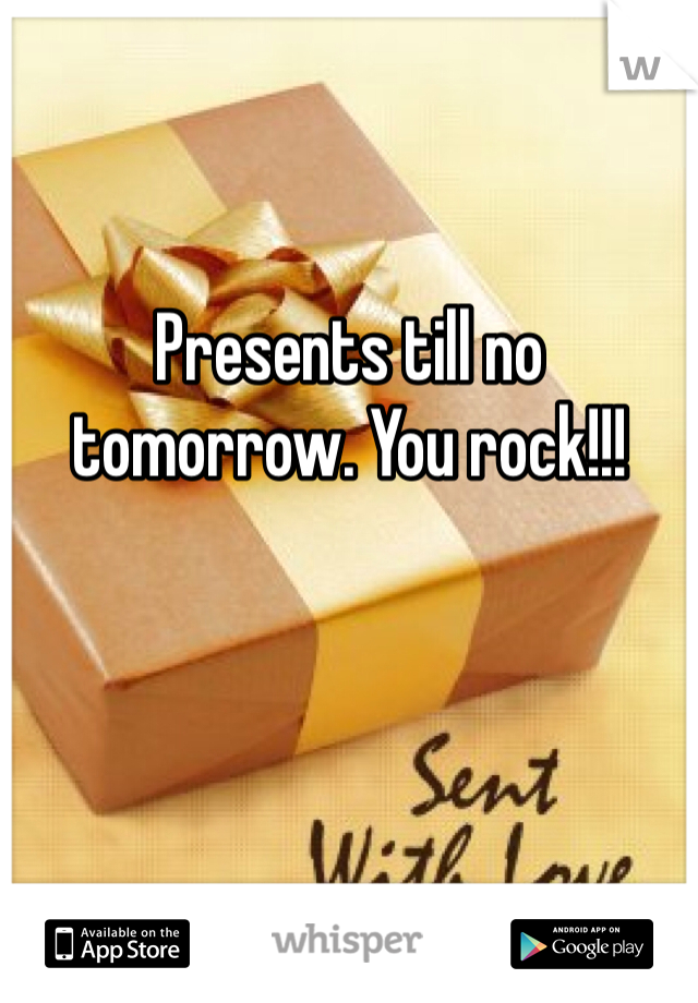 


Presents till no tomorrow. You rock!!!