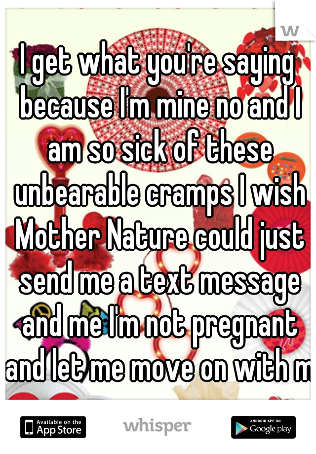 I get what you're saying because I'm mine no and I am so sick of these unbearable cramps I wish Mother Nature could just send me a text message and me I'm not pregnant and let me move on with my