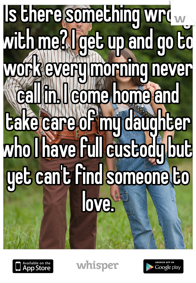 Is there something wrong with me? I get up and go to work every morning never call in. I come home and take care of my daughter who I have full custody but yet can't find someone to love.