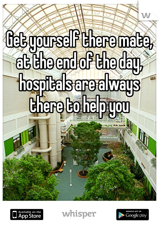 Get yourself there mate, at the end of the day, hospitals are always there to help you